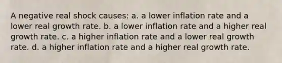 A negative real shock causes: a. a lower inflation rate and a lower real growth rate. b. a lower inflation rate and a higher real growth rate. c. a higher inflation rate and a lower real growth rate. d. a higher inflation rate and a higher real growth rate.