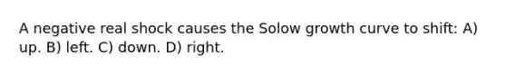 A negative real shock causes the Solow growth curve to shift: A) up. B) left. C) down. D) right.