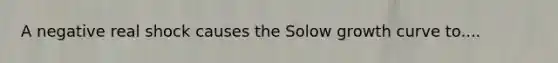 A negative real shock causes the Solow growth curve to....