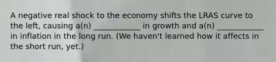 A negative real shock to the economy shifts the LRAS curve to the left, causing a(n) ____________ in growth and a(n) ____________ in inflation in the long run. (We haven't learned how it affects in the short run, yet.)