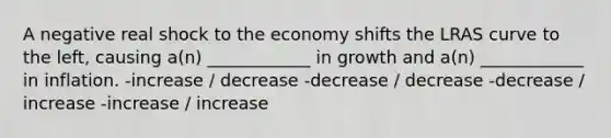 A negative real shock to the economy shifts the LRAS curve to the left, causing a(n) ____________ in growth and a(n) ____________ in inflation. -increase / decrease -decrease / decrease -decrease / increase -increase / increase