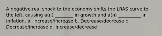 A negative real shock to the economy shifts the LRAS curve to the left, causing a(n) ________ in growth and a(n) __________ in inflation. a. Increase/increase b. Decrease/decrease c. Decrease/increase d. Increase/decrease