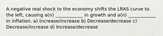 A negative real shock to the economy shifts the LRAS curve to the left, causing a(n) ____________ in growth and a(n) ____________ in inflation. a) Increase/increase b) Decrease/decrease c) Decrease/increase d) Increase/decrease