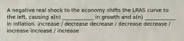 A negative real shock to the economy shifts the LRAS curve to the left, causing a(n) ____________ in growth and a(n) ____________ in inflation. increase / decrease decrease / decrease decrease / increase increase / increase