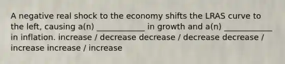 A negative real shock to the economy shifts the LRAS curve to the left, causing a(n) ____________ in growth and a(n) ____________ in inflation. increase / decrease decrease / decrease decrease / increase increase / increase