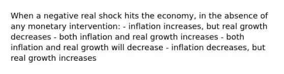 When a negative real shock hits the economy, in the absence of any monetary intervention: - inflation increases, but real growth decreases - both inflation and real growth increases - both inflation and real growth will decrease - inflation decreases, but real growth increases