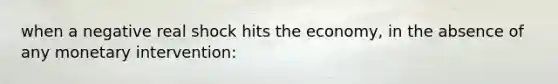 when a negative real shock hits the economy, in the absence of any monetary intervention: