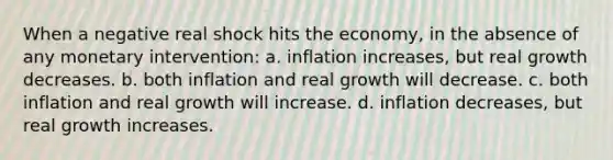 When a negative real shock hits the economy, in the absence of any monetary intervention: a. inflation increases, but real growth decreases. b. both inflation and real growth will decrease. c. both inflation and real growth will increase. d. inflation decreases, but real growth increases.