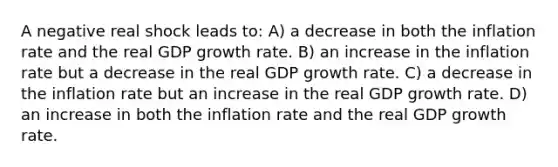 A negative real shock leads to: A) a decrease in both the inflation rate and the real GDP growth rate. B) an increase in the inflation rate but a decrease in the real GDP growth rate. C) a decrease in the inflation rate but an increase in the real GDP growth rate. D) an increase in both the inflation rate and the real GDP growth rate.