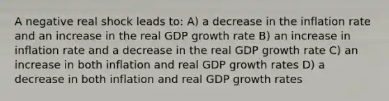 A negative real shock leads to: A) a decrease in the inflation rate and an increase in the real GDP growth rate B) an increase in inflation rate and a decrease in the real GDP growth rate C) an increase in both inflation and real GDP growth rates D) a decrease in both inflation and real GDP growth rates