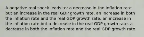 A negative real shock leads to: a decrease in the inflation rate but an increase in the real GDP growth rate. an increase in both the inflation rate and the real GDP growth rate. an increase in the inflation rate but a decrease in the real GDP growth rate. a decrease in both the inflation rate and the real GDP growth rate.