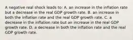 A negative real shock leads to: A. an increase in the inflation rate but a decrease in the real GDP growth rate. B. an increase in both the inflation rate and the real GDP growth rate. C. a decrease in the inflation rate but an increase in the real GDP growth rate. D. a decrease in both the inflation rate and the real GDP growth rate.