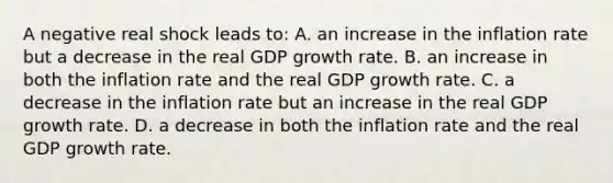 A negative real shock leads to: A. an increase in the inflation rate but a decrease in the real GDP growth rate. B. an increase in both the inflation rate and the real GDP growth rate. C. a decrease in the inflation rate but an increase in the real GDP growth rate. D. a decrease in both the inflation rate and the real GDP growth rate.