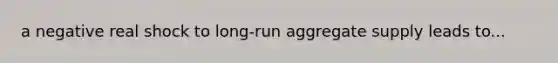 a negative real shock to long-run aggregate supply leads to...