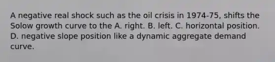 A negative real shock such as the oil crisis in 1974-75, shifts the Solow growth curve to the A. right. B. left. C. horizontal position. D. negative slope position like a dynamic aggregate demand curve.