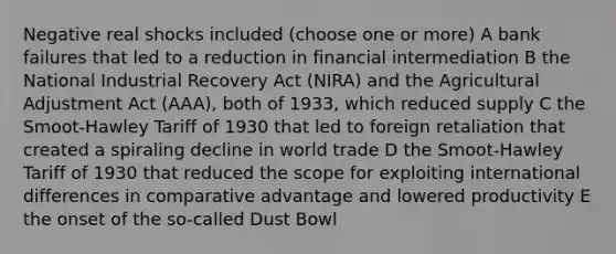 Negative real shocks included (choose one or more) A bank failures that led to a reduction in financial intermediation B the National Industrial Recovery Act (NIRA) and the Agricultural Adjustment Act (AAA), both of 1933, which reduced supply C the Smoot-Hawley Tariff of 1930 that led to foreign retaliation that created a spiraling decline in world trade D the Smoot-Hawley Tariff of 1930 that reduced the scope for exploiting international differences in comparative advantage and lowered productivity E the onset of the so-called Dust Bowl