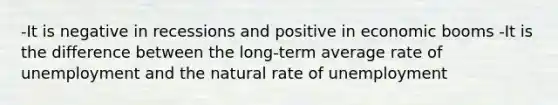 -It is negative in recessions and positive in economic booms -It is the difference between the long-term average rate of unemployment and the natural rate of unemployment