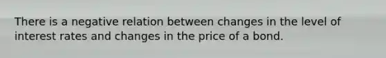 There is a negative relation between changes in the level of interest rates and changes in the price of a bond.