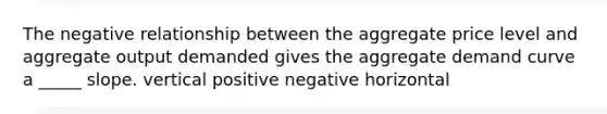 The negative relationship between the aggregate price level and aggregate output demanded gives the aggregate demand curve a _____ slope. vertical positive negative horizontal