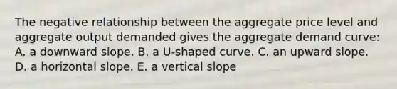 The negative relationship between the aggregate price level and aggregate output demanded gives the aggregate demand curve: A. a downward slope. B. a U-shaped curve. C. an upward slope. D. a horizontal slope. E. a vertical slope