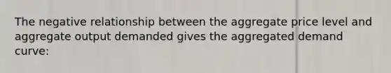 The negative relationship between the aggregate price level and aggregate output demanded gives the aggregated demand curve: