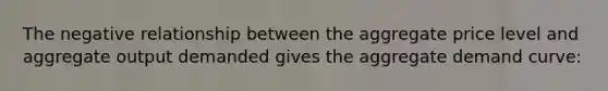 The negative relationship between the aggregate price level and aggregate output demanded gives the aggregate demand curve: