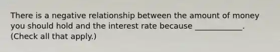 There is a negative relationship between the amount of money you should hold and the interest rate because​ ____________. ​(Check all that​ apply.)