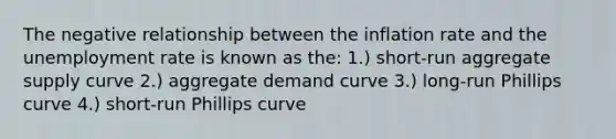 The negative relationship between the inflation rate and the unemployment rate is known as the: 1.) short-run aggregate supply curve 2.) aggregate demand curve 3.) long-run Phillips curve 4.) short-run Phillips curve