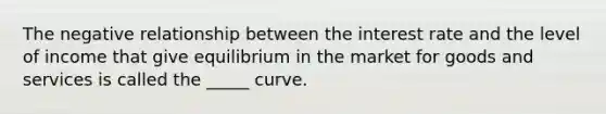 The negative relationship between the interest rate and the level of income that give equilibrium in the market for goods and services is called the _____ curve.