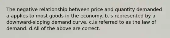 The negative relationship between price and quantity demanded a.applies to most goods in the economy. b.is represented by a downward-sloping demand curve. c.is referred to as the law of demand. d.All of the above are correct.