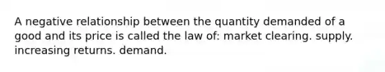 A negative relationship between the quantity demanded of a good and its price is called the law of: market clearing. supply. increasing returns. demand.