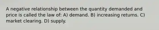 A negative relationship between the quantity demanded and price is called the law of: A) demand. B) increasing returns. C) market clearing. D) supply.