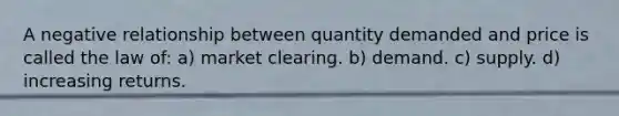 A negative relationship between quantity demanded and price is called the law of: a) market clearing. b) demand. c) supply. d) increasing returns.