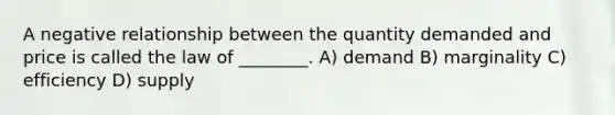 A negative relationship between the quantity demanded and price is called the law of ________. A) demand B) marginality C) efficiency D) supply