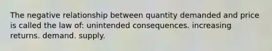 The negative relationship between quantity demanded and price is called the law of: unintended consequences. increasing returns. demand. supply.