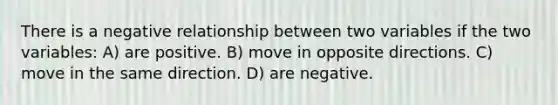 There is a negative relationship between two variables if the two variables: A) are positive. B) move in opposite directions. C) move in the same direction. D) are negative.