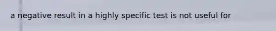 a negative result in a highly specific test is not useful for