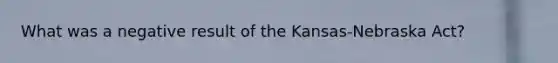 What was a negative result of the Kansas-Nebraska Act?