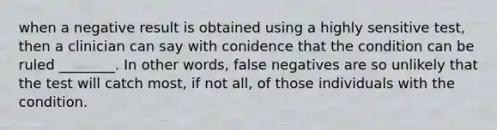 when a negative result is obtained using a highly sensitive test, then a clinician can say with conidence that the condition can be ruled ________. In other words, false negatives are so unlikely that the test will catch most, if not all, of those individuals with the condition.