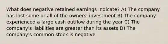 What does negative retained earnings indicate? A) The company has lost some or all of the owners' investment B) The company experienced a large cash outflow during the year C) The company's liabilities are <a href='https://www.questionai.com/knowledge/ktgHnBD4o3-greater-than' class='anchor-knowledge'>greater than</a> its assets D) The company's common stock is negative