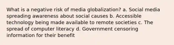 What is a negative risk of media globalization? a. Social media spreading awareness about social causes b. Accessible technology being made available to remote societies c. The spread of computer literacy d. Government censoring information for their benefit