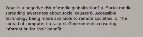 What is a negative risk of media globalization? a. Social media spreading awareness about social causes b. Accessible technology being made available to remote societies. c. The spread of computer literacy. d. Governments censoring information for their benefit