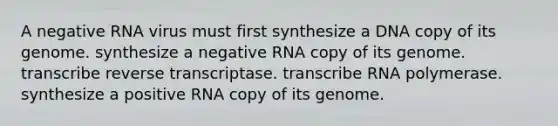 A negative RNA virus must first synthesize a DNA copy of its genome. synthesize a negative RNA copy of its genome. transcribe reverse transcriptase. transcribe RNA polymerase. synthesize a positive RNA copy of its genome.