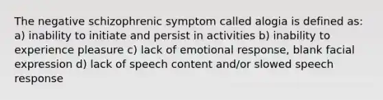 The negative schizophrenic symptom called alogia is defined as: a) inability to initiate and persist in activities b) inability to experience pleasure c) lack of emotional response, blank facial expression d) lack of speech content and/or slowed speech response