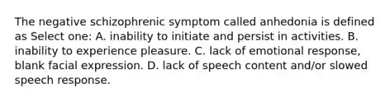 The negative schizophrenic symptom called anhedonia is defined as Select one: A. inability to initiate and persist in activities. B. inability to experience pleasure. C. lack of emotional response, blank facial expression. D. lack of speech content and/or slowed speech response.