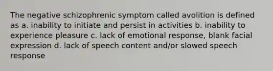 The negative schizophrenic symptom called avolition is defined as a. inability to initiate and persist in activities b. inability to experience pleasure c. lack of emotional response, blank facial expression d. lack of speech content and/or slowed speech response