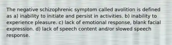 The negative schizophrenic symptom called avolition is defined as a) inability to initiate and persist in activities. b) inability to experience pleasure. c) lack of emotional response, blank facial expression. d) lack of speech content and/or slowed speech response.