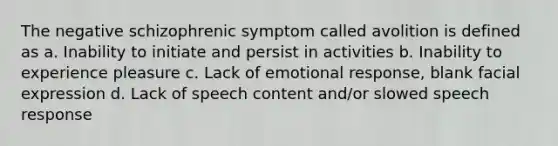 The negative schizophrenic symptom called avolition is defined as a. Inability to initiate and persist in activities b. Inability to experience pleasure c. Lack of emotional response, blank facial expression d. Lack of speech content and/or slowed speech response