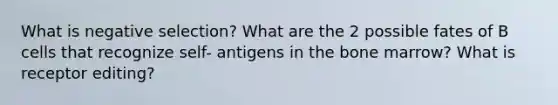 What is negative selection? What are the 2 possible fates of B cells that recognize self- antigens in the bone marrow? What is receptor editing?