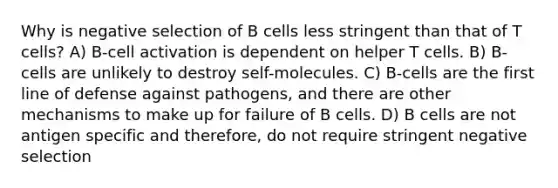 Why is negative selection of B cells less stringent than that of T cells? A) B-cell activation is dependent on helper T cells. B) B-cells are unlikely to destroy self-molecules. C) B-cells are the first line of defense against pathogens, and there are other mechanisms to make up for failure of B cells. D) B cells are not antigen specific and therefore, do not require stringent negative selection